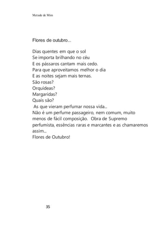 Metade de Mim
35
Flores de outubro...
Dias quentes em que o sol
Se importa brilhando no céu
E os pássaros cantam mais cedo.
Para que aproveitamos melhor o dia
E as noites sejam mais ternas.
São rosas?
Orquídeas?
Margaridas?
Quais são?
As que vieram perfumar nossa vida...
Não é um perfume passageiro, nem comum, muito
menos de fácil composição. Obra de Supremo
perfumista, essências raras e marcantes e as chamaremos
assim...
Flores de Outubro!
 