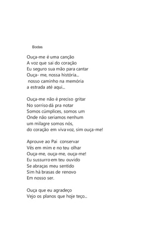 Bodas
Ouça-me é uma canção
A voz que sai do coração
Eu seguro sua mão para cantar
Ouça- me, nossa história...
nosso caminho na memória
a estrada até aqui...
Ouça-me não é preciso gritar
No sorriso dá pra notar
Somos cúmplices, somos um
Onde não seriamos nenhum
um milagre somos nós,
do coração em viva voz, sim ouça-me!
Aprouve ao Pai conservar
Vês em mim e no teu olhar
Ouça-me, ouça-me, ouça-me!
Eu sussurro em teu ouvido
Se abraças meu sentido
Sim há brasas de renovo
Em nosso ser.
Ouça que eu agradeço
Vejo os planos que hoje teço...
 
