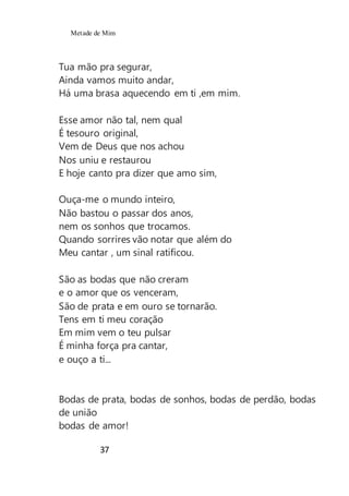 Metade de Mim
37
Tua mão pra segurar,
Ainda vamos muito andar,
Há uma brasa aquecendo em ti ,em mim.
Esse amor não tal, nem qual
É tesouro original,
Vem de Deus que nos achou
Nos uniu e restaurou
E hoje canto pra dizer que amo sim,
Ouça-me o mundo inteiro,
Não bastou o passar dos anos,
nem os sonhos que trocamos.
Quando sorrires vão notar que além do
Meu cantar , um sinal ratificou.
São as bodas que não creram
e o amor que os venceram,
São de prata e em ouro se tornarão.
Tens em ti meu coração
Em mim vem o teu pulsar
É minha força pra cantar,
e ouço a ti...
Bodas de prata, bodas de sonhos, bodas de perdão, bodas
de união
bodas de amor!
 