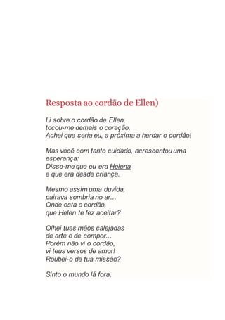 Resposta ao cordão de Ellen)
Li sobre o cordão de Ellen,
tocou-me demais o coração,
Achei que seria eu, a próxima a herdar o cordão!
Mas você com tanto cuidado, acrescentouuma
esperança:
Disse-meque eu era Helena
e que era desde criança.
Mesmo assim uma duvida,
pairava sombria no ar...
Onde esta o cordão,
que Helen te fez aceitar?
Olhei tuas mãos calejadas
de arte e de compor...
Porém não vi o cordão,
vi teus versos de amor!
Roubei-o de tua missão?
Sinto o mundo lá fora,
 