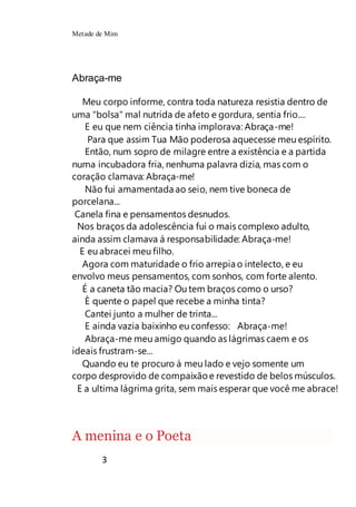 Metade de Mim
3
Abraça-me
Meu corpo informe, contra toda natureza resistia dentro de
uma "bolsa" mal nutrida de afeto e gordura, sentia frio....
E eu que nem ciência tinha implorava: Abraça-me!
Para que assim Tua Mão poderosa aquecesse meu espírito.
Então, num sopro de milagre entre a existência e a partida
numa incubadora fria, nenhuma palavra dizia, mas com o
coração clamava: Abraça-me!
Não fui amamentada ao seio, nem tive boneca de
porcelana...
Canela fina e pensamentos desnudos.
Nos braços da adolescência fui o mais complexo adulto,
ainda assim clamava á responsabilidade: Abraça-me!
E eu abracei meu filho.
Agora com maturidade o frio arrepia o intelecto, e eu
envolvo meus pensamentos, com sonhos, com forte alento.
É a caneta tão macia? Ou tem braços como o urso?
È quente o papel que recebe a minha tinta?
Cantei junto a mulher de trinta...
E ainda vazia baixinho eu confesso: Abraça-me!
Abraça-me meu amigo quando as lágrimas caem e os
ideais frustram-se...
Quando eu te procuro á meu lado e vejo somente um
corpo desprovido de compaixãoe revestido de belos músculos.
E a ultima lágrima grita, sem mais esperar que você me abrace!
A menina e o Poeta
 