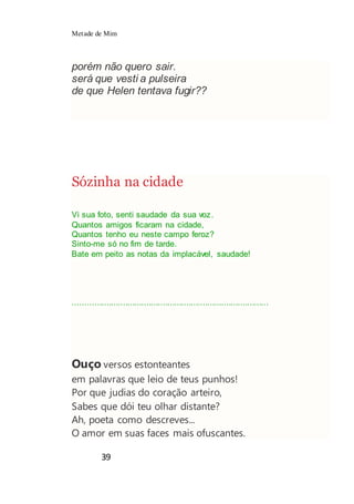 Metade de Mim
39
porém não quero sair.
será que vesti a pulseira
de que Helen tentava fugir??
Sózinha na cidade
Vi sua foto, senti saudade da sua voz.
Quantos amigos ficaram na cidade,
Quantos tenho eu neste campo feroz?
Sinto-me só no fim de tarde.
Bate em peito as notas da implacável, saudade!
...................................................................................
Ouço versos estonteantes
em palavras que leio de teus punhos!
Por que judias do coração arteiro,
Sabes que dói teu olhar distante?
Ah, poeta como descreves...
O amor em suas faces mais ofuscantes.
 