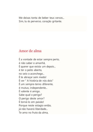 Me deixas tonta de beber teus versos...
Sim, tu és perverso, coração gritante.
Amor de alma
È a vontade de estar sempre perto,
é não saber o amanhã,
È querer que exista um depois...
é ter o peito aberto,
no seio o aconchego...
È te abraçar sem medo!
È ver " A história de nós dois"
É um sempre-terno diferente,
é mutuo, independente...
È valente é amigo.
Sabe qual o perigo?
O perigo deste amor?
É torná-lo em paixão!
Porque neste estagio então,
já não haverá liberdade...
Te amo no fruto da alma,
 
