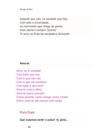 Metade de Mim
41
naquele que cala, na saudade que fala...
Com zelo e sinceridade..
no cozimento que chega ao ponto,
estar alerta e sempre "pronto".
Te amo no fruto da verdadeira Amizade!
Amo-te
Amo- te, é verdade!
Com tudo que sou..
Com o que não vês,
Com o que vês também.
Com tudo o que tens!
Amo-te mais e além...
Amo-te como convém:
Como amante, como amigo, como irmão!
Enfim, amo-te até mesmo sem razão.
Risco Duplo
Que surpresa sentir o pulsar no peito...
 