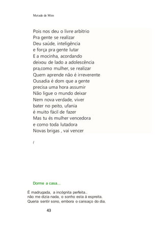 Metade de Mim
43
Pois nos deu o livre arbítrio
Pra gente se realizar
Deu saúde, inteligência
e força pra gente lutar
E a mocinha, acordando
deixou de lado a adolescência
pra,como mulher, se realizar
Quem aprende não é irreverente
Ousadia é dom que a gente
precisa uma hora assumir
Não ligue o mundo deixar
Nem nova verdade, viver
bater no peito, ufania
é muito fácil de fazer
Mas tu és mulher vencedora
e como toda lutadora
Novas brigas , vai vencer
(
Dorme a casa...
É madrugada, a incógnita perfeita..
não me dizia nada, o sonho esta á espreita.
Queria sentir sono, embora o cansaço do dia.
 