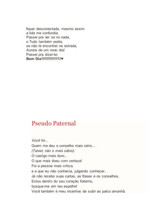 fiquei desconectada, mesmo assim
a lida me confundia.
Passei pra ver se no nada,
o Tudo também podia,
se não te encontrei na estrada,
Aurora de um novo dia!
Passei pra dizer-te:
Bom Dia!!!!!!!!!!!!!!!!!♥
Pseudo Paternal
Você foi...
Quem me deu o conselho mais sério...
(Talvez não o mais sábio).
O castigo mais duro...
O que mais doeu com certeza!
Foi a pessoa mais critica,
e a que eu não conhecia, julgando conhecer..
Já não recebo suas cartas, as frases e os conselhos.
Estou dentro do seu coração fraterno,
busque-me em teu espelho!
Você também é meu incentivo de subir ao palco amanhã.
 
