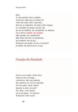 Metade de Mim
45
Mas...
Tu não estarás entre a platéia.
Você nem sabe que eu estarei lá!
Você não sabe mais o que faço.
Sei que se orgulharia de saber onde cheguei.
È a saudade do abraço de bom dia,
da voz ao telefone, do compartilhar as aflições...
Foi a ultima verdade dos amigos!
Não carrego seu sobrenome?
Não! Mas, leia bem as entrelinhas.
Sou herdeira da tua paz...
Pensavas que falava eu de um homem?
Eu falava da distância de um pai.
Canção da Saudade
Frescor que invade minha alma
Ouço tua voz ao longe...
Lembro-me das tuas palavras.
Teu perfume em mim se esconde.
Oh meu peito, tenha calma!
Quando te verei de novo?
Teu olhar, o teu sorriso,
teu ar de graça... Eu preciso,
Abraçar-te como nunca
 