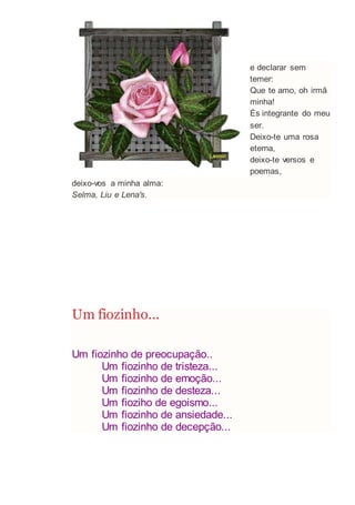 e declarar sem
temer:
Que te amo, oh irmã
minha!
És integrante do meu
ser.
Deixo-te uma rosa
eterna,
deixo-te versos e
poemas,
deixo-vos a minha alma:
Selma, Liu e Lena's.
Um fiozinho...
Um fiozinho de preocupação..
Um fiozinho de tristeza...
Um fiozinho de emoção...
Um fiozinho de desteza...
Um fioziho de egoismo...
Um fiozinho de ansiedade...
Um fiozinho de decepção...
 