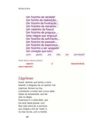 Metade de Mim
47
Um fiozinho de verdade!
Um fizinho de realização...
Um fioznho de frustração...
Um fiozinho de marasmo...
Um medinho de fiasco!
Um fiozinho de preguiça...
Uma mágoa que enguiça!
Um fiozinho de sofrimento...
Um fiozinho do passado...
Um fiozinho de esperança...
Um fiozinho a ser apagado!
Um coração que sorri,
sem gosto, pra não ser derrotado!
Como dizia a menina poetiza:
respirar é imprescindível,
viver é ssencial!
Lágrimas
Suave vertente que banha o rosto
lavando o desgosto de um grande mal.
Lágrimas formam os rios,
e pranteiam a morte sem nunca voltar.
Gotas da tempestade, que faz
nela se afogar.
Esperança é o salva-vidas que
tira você deste grande mar!
Que seja como diz a escritura,
que chegue o fim da "noite" e
no raiar do dia, com a manhã,
 