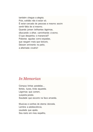 também chegue a alegria.
Pois, solidão não é estar só.
È estar cercado de pessoas e mesmo assim
sentir falta de si mesmo.
Quando jorram brilhantes lágrimas,
ofuscando o olhar, caminhando á esmo.
O que despertou o manancial?
Palavras agudas como espadas,
que rasgam mais que bisturis.
Deixam eminente no peito,
a alternada cicatriz!
In Memorian
Compus linhas paralelas...
fontes, luzes, linda aquarela.
Lágrimas que correm,
suspeita janela.
Saudade que escorre na face amarela.
Musicas e sonhos de eterna donzela.
Lembra a adolescência,
saudade que apela.
Seu rosto em meu espelho,
 