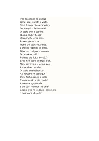 Pés descalços no quintal
Corre livre e sente o vento.
Seus 6 anos não á impedem
De almejar o firmamento!
O poeta que a observa
Queria poder lhe dar
Um coração com asas,
Pra ela poder voar
Inerte em seus devaneios,
Bonecas jogadas ao chão.
Olha com mágoa o escárnio
Do atrevido balão.
Por que ele flutua no céu?
E ela não pode alcançar o ar.
Nem caminhou e já não quer
As batalhas do lidar!
O poeta entenebrecido
Ao perceber o desfalque
Com flecha acerta o balão
E esse já não mais invade!
A menina agradecida
Sorri com meneios no olhar,
Espera que na vindoura penumbra
o céu venha disputar!
 