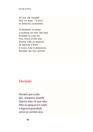 Metade de Mim
49
dor que não congela!
Diria mil vezes " te amo",
se voltasses a passarela.
Já desfilaste no tempo
e recolhido em hora não bela!
Acabado foi o teu ato;
Pois, nosso já não eras.
Saístes entre os aplausos
de lágrimas e flores...
E nunca mais te abraçamos:
Saudade dos teus amores!
Decisão
Decisão que custa..
dói , exaspera, assusta.
Queria dizer-te que não!
Não se apegue em nada,
a lágrima guardada
vence os sonhos seus.
 