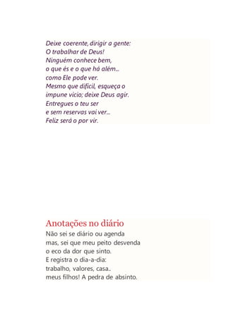 Deixe coerente, dirigir a gente:
O trabalhar de Deus!
Ninguém conhece bem,
o que és e o que há além...
como Ele pode ver.
Mesmo que difícil, esqueça o
impune vicio; deixe Deus agir.
Entregues o teu ser
e sem reservas vai ver...
Feliz será o por vir.
Anotações no diário
Não sei se diário ou agenda
mas, sei que meu peito desvenda
o eco da dor que sinto.
E registra o dia-a-dia:
trabalho, valores, casa..
meus filhos! A pedra de absinto.
 