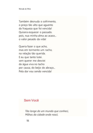 Metade de Mim
51
Também desnuda o sofrimento,
o preço tão alto que aguento
da fraqueza que foi vencida!
Quisera esquecer o passado.
pois, nua minha alma ao acaso...
o valor pesado da vida!
Queria fazer o que acho,
mas em tormento um racho,
na relação tão querida.
E eu que tanto lutei.
sem querer me desviei
da água viva no tacho
por causa, do beijo do abraço...
Pela dor vou sendo vencida!
Sem Você
Tão longe de um mundo que conheci,
Milhas da cidade onde nasci.
 