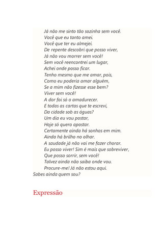 Já não me sinto tão sozinha sem você.
Você que eu tanto amei.
Você que ter eu almejei.
De repente descobri que posso viver,
Já não vou morrer sem você!
Sem você reencontrei um lugar,
Achei onde posso ficar.
Tenho mesmo que me amar, pois,
Como eu poderia amar alguém,
Se a mim não fizesse esse bem?
Viver sem você!
A dor foi só o amadurecer.
E todas as cartas que te escrevi,
Da cidade sob as águas?
Um dia eu vou postar,
Hoje só quero apostar.
Certamente ainda há sonhos em mim.
Ainda há brilho no olhar.
A saudade já não vai me fazer chorar.
Eu posso viver! Sim é mais que sobreviver,
Que posso sorrir, sem você!
Talvez ainda não saiba onde vou.
Procure-me! Já não estou aqui.
Sabes ainda quem sou?
Expressão
 