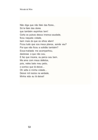 Metade de Mim
53
Não diga que não falei das flores..
Só te falei das dores
que também espinhos tem!
Corta os pulsos dessa imensa saudade,
ficou naquela cidade,
bem mais do que os olhos vêem!
Ficou tudo que sou meus planos, aonde vou?
Por que não ficou a solidão também?
Essa malvada me acompanhou,
desbrava o que não sou,
E faz que insana, eu perca seu bem.
Me ame com meus defeitos,
pois, neles bate meu peito,
o sorriso que lá deixei...
Oh volta á minha cidade...
Deixei mil rostos na verdade,
Minha vida eu lá deixei!
 