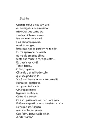 Sozinha
Quando meus olhos te viram,
eu enxerguei a mim mesmo...
não notei que como eu,
você caminhava a esmo.
Me encantei com você...
Nós cantamos juntos,
musicas antigas,
letras que não se perdem no tempo!
Eu me apaixonei pela vida,
eu me via em seus olhos,
tanto que mudei a cor das lentes...
Eu queria ver você!
Tentei tanto...
O tempo passou.
Olhando o espelho descobri
que não podia vê-lo.
Você simplesmente nunca esteve ali!
Nunca por completo,
sempre eqüidistante...
Olhares perdidos
lágrimas confusas...
Como não percebi?
Os anos passaram e eu não tinha você.
Então você partiu e levou também a mim.
Estou me procurando,
me detenho em versos,
Que forma perversa de amor.
Ainda te amo?
 