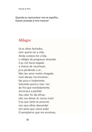 Metade de Mim
55
Quando eu reencontrar-me no espelho...
Estarei amando á mim mesmo!
Milagre
Já os olhos fechados,
nem queria ver a vida..
Ainda custava-me a lida,
o relógio do progresso atrasado.
E eu me havia negado,
a chance de recomeçar,
já ia perdendo o ar...
Mas teu amor recém-chegado,
num abraço me envolveu ,
tão puro e lindamente.
Salvando assim o meu "eu",
do frio que morbidamente,
anunciava a partida!
Seu calor foi tão eficaz,
não vou deixar-te nunca mais!
E eu que tanto te procurei,
nos seus olhos desvendei:
Um amor que vence tudo!
O sempiterno que me envolveu,
 