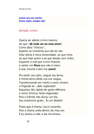 Metade de Mim
57
outras sou seu monte..
Como anjos, amigos são!
De tudo, á mim
Queria ser atento á mim mesmo
do que :"de tudo ser ao meu amor",
Como dizia “Vinicius”...
Esperto no momento pra não ter dor.
Estar alerta á mera necessidade, ao que sinto,
ao que hoje quero e ao que desejo com ardor...
Esquecer o mal que á mim fizeram,
e cantar um Deus que não é mero...
É real, imortal e tem-me amor!
Pra sentir seu calor, rasguei teu terno,
e minha alma cálida sua voz rasgou,
Transformando em mártir o amor sincero,
e fingindo ter ...dele esplendor!
Esqueceu tão rápido do gosto efêmero,
e como Vinícius, foste enganador.
Pois o infinito não durou um dia,
Seu machismo grato... És um ditador!
Posto que é chama, isso é covardia..
Pois a chama ardia dentro do meu ser,
E eu amava a vida, e ela me amava,
 