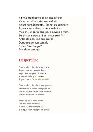 e tinha muito orgulho no que refletia
Via no espelho a virtuosa euforia
de ser pura, inocente... De ser eu somente!
Agora somos duas, eu e aquela tua..
Mas, me importo comigo, e devoto á mim.
Serei agora atenta, á um amor sem fim..
Antes de doar-me aos outros
Doou-me ao ego contido
E meu "autoerego"?
Prendo-o comigo!
Desperdício
Quem não quis minha amizade
Jogou fora um grande bem...
jogou fora a oportunidade, e
a sinceridade que convém.
Jogou fora o "amar de verdade"!
Quem não quis minha companhia...
Perdeu de virtudes compartilhar
perdeu a pureza de uma menina
perdeu o prazer de sonhar!
Pretensiosa minha sina?
Oh, não vais te abalar.
A vida corre como um rio
e a água não para pra estancar.
 
