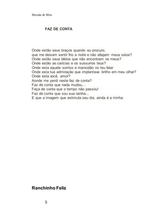 Metade de Mim
5
FAZ DE CONTA
Onde estão seus braços quando eu procuro,
que me deixam sentir frio a noite e não afagam meus seios?
Onde estão seus lábios que não encontram os meus?
Onde estão as carícias e os sussurros teus?
Onde esta aquele sorriso e mansidão no teu falar
Onde esta tua admiração que implantava brilho em meu olhar?
Onde esta você, amor?
Aonde me perdi neste faz de conta?
Faz de conta que nada mudou...
Faça de conta que o tempo não passou!
Faz de conta que sou sua rainha...
E que a imagem que estimula seu dia, ainda é a minha.
Ranchinho Feliz
 