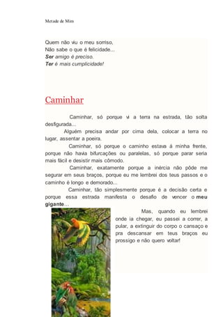 Metade de Mim
59
Quem não viu o meu sorriso,
Não sabe o que é felicidade...
Ser amigo é preciso.
Ter é mais cumplicidade!
Caminhar
Caminhar, só porque vi a terra na estrada, tão solta
desfigurada...
Alguém precisa andar por cima dela, colocar a terra no
lugar, assentar a poeira.
Caminhar, só porque o caminho estava á minha frente,
porque não havia bifurcações ou paralelas, só porque parar seria
mais fácil e desistir mais cômodo.
Caminhar, exatamente porque a inércia não pôde me
segurar em seus braços, porque eu me lembrei dos teus passos e o
caminho é longo e demorado...
Caminhar, tão simplesmente porque é a decisão certa e
porque essa estrada manifesta o desafio de vencer o meu
gigante...
Mas, quando eu lembrei
onde ia chegar, eu passei a correr, a
pular, a extinguir do corpo o cansaço e
pra descansar em teus braços eu
prossigo e não quero voltar!
 