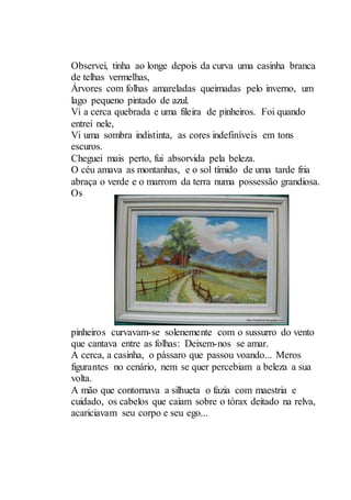 Observei, tinha ao longe depois da curva uma casinha branca
de telhas vermelhas,
Árvores com folhas amareladas queimadas pelo inverno, um
lago pequeno pintado de azul.
Vi a cerca quebrada e uma fileira de pinheiros. Foi quando
entrei nele,
Vi uma sombra indistinta, as cores indefiníveis em tons
escuros.
Cheguei mais perto, fui absorvida pela beleza.
O céu amava as montanhas, e o sol tímido de uma tarde fria
abraça o verde e o marrom da terra numa possessão grandiosa.
Os
pinheiros curvavam-se solenemente com o sussurro do vento
que cantava entre as folhas: Deixem-nos se amar.
A cerca, a casinha, o pássaro que passou voando... Meros
figurantes no cenário, nem se quer percebiam a beleza a sua
volta.
A mão que contornava a silhueta o fazia com maestria e
cuidado, os cabelos que caiam sobre o tórax deitado na relva,
acariciavam seu corpo e seu ego...
 