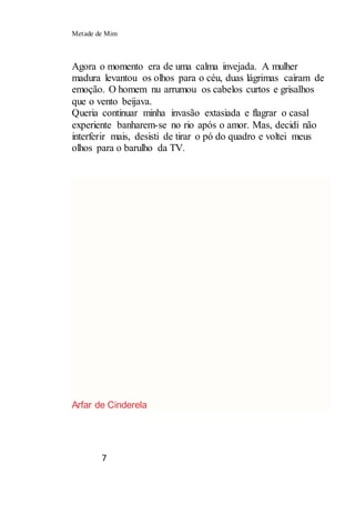 Metade de Mim
7
Agora o momento era de uma calma invejada. A mulher
madura levantou os olhos para o céu, duas lágrimas caíram de
emoção. O homem nu arrumou os cabelos curtos e grisalhos
que o vento beijava.
Queria continuar minha invasão extasiada e flagrar o casal
experiente banharem-se no rio após o amor. Mas, decidi não
interferir mais, desisti de tirar o pó do quadro e voltei meus
olhos para o barulho da TV.
Arfar de Cinderela
 