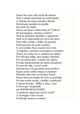 Nunca tive uma vida social tão intensa
Nem o estado emocional na corda-bamba
A sintonia do corpo cansada e doente
Desritmado pandeiro no desfile
da escola de samba
Nunca me deixei rodear tanto de “Cultura”
De personagens, mestres e artistas!
Nem de anônimos humildes e agradáveis
Nem os já empossados de cerviz tão dura!
Nem tinha sentido o brilho da ametista
Pedra preciosa de gentil candura
E se de pudica frase acusam-me à vista
As lágrimas correntes corrompem a armadura
Nunca um sonho teve o antídoto no sangue
Pra tudo que aflige, pros amigos distantes
Pra cura deste grito, à quebra de valores
Pra lida desencontrada em tantos dissabores!
O custo de vida, o nível social...
Sustenta-me a fé que afasta meus deslizes
Segura pelos sonhos afago as cicatrizes
Deixadas pela crise no instante brutal!
Nunca houvera sentido tão forte as pedradas
Do meu sonho escrito, vendido e publicado!
E apesar de tudo... Brilha a alma, o riso
O novo que vai gerando
um SONHO REALIZADO!
A queda do sapato que era de cristal?
A carruagem virou nuvem
O príncipe tornou-se omisso!
 