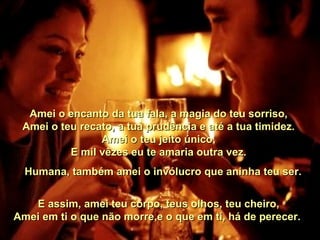    Amei o encanto da tua fala, a magia do teu sorriso,   Amei o teu recato, a tua prudência e até a tua timidez.   Amei o teu jeito único,   E mil vêzes eu te amaria outra vez.       Humana, também amei o invólucro que aninha teu ser.    E assim, amei teu corpo, teus olhos, teu cheiro,   Amei em ti o que não morre,e o que em ti, há de perecer.  