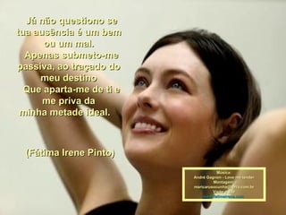    Já não questiono se tua ausência é um bem ou um mal.   Apenas submeto-me passiva, ao traçado do meu destino   Que aparta-me de ti e me priva da minha metade ideal.            (Fátima Irene Pinto)  Música: André Gagnon - Love me tender Montagem; [email_address] Visite o site www.fatimairene.com  