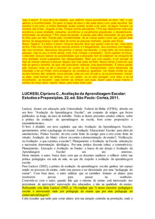 “aqui é assim”. É uma ética da rebeldia, que reafirme nossa possibilidade de dizer “não” e que
valorize a inconformidade. Só quem é capaz de dizer o não pode dizer o sim, pode escolher. Ser
humano é ser junto: a minha liberdade acaba quando acaba a do outro: se algum humano ou
humana não é livre, ninguém é livre. Porque somos educadores ? Por que dedicarmos toda uma
existência a essa atividade cansativa, econômica e socialmente prejudicada e desvalorizada ,
entremeada de percalços ? Por causa da paixão. A paixão pela idéia irrecusável de que gente
foi feita para ser feliz. Paixão pela inconformidade de as coisas serem como são; paixão pela
derrota da desesperança e pela idéia de tornar as pessoas melhores, paixão pelo futuro.
Nosso “negócio” é o futuro e assim, torna-se absurdo dizer que quanto mais se vive, mais velho
se fica. Para isso, teríamos de ter nascido prontos e ir desgastando. Isso acontece com objetos,
não com humanos. Nascemos não-prontos e vamos nos fazendo, o mais velho de mim está no
passado, hoje eu sou a minha versão mais nova (”revista e ampliada”). Como parteiro do futuro,
o educador procura realizar as possibilidades que a educação tem de colaborar na conquista de
uma realidade social superadora das desigualdades. Mais que uma espera, é um escavar no
hoje de nossas práticas à procura daquilo que hoje pode ser feito. Nosso tempo é este em que
hoje se gesta o amanhã, do qual não possuímos certezas, mas possibilidades. É nessa paixão
pelo humano onde se dá o encontro do sonho de um Conhecimento como ferramenta da
Liberdade e de um Poder como amálgama da convivência igualitária. Um ditado chinês diz que
se dois homens vêm andando numa estrada, cada um com um pão e, ao se encontrarem, trocam
os pães, cada homem vai embora com um; porém, se os dois carregam uma idéia, e ao se
encontrarem, as trocarem, cada homem vai embora com duas. Quem sabe é esse mesmo o
sentido do nosso fazer: repartir idéias, para todos terem pão.
LUCKESI,Cipriano C., Avaliação da Aprendizagem Escolar:
Estudos e Preposições.22.ed. São Paulo: Cortez,2011.
Luckesi, doutor em educação pela Universidade Federal da Bahia (UFBA), aborda em
seu livro “Avaliação da Aprendizagem Escolar”, um conjunto de artigos que foram
publicados ao longo de anos de trabalho. Neles se fazem presentes estudos críticos sobre
a prática da avaliação da aprendizagem na escola, bem como proposições e
encaminhamentos,
O livro é dividido em nove capítulos que são: Avaliação da Aprendizagem Escolar:
apontamentos sobre a pedagogia do exame; Avaliação Educacional Escolar: para além do
autoritarismo; Prática Escolar: do erro como fonte de castigo para o erro como fonte de
virtude; Avaliação do Aluno: a favor ou contra a democratização do ensino?; Verificação
ou Avaliação: o que a pratica a escolar?; Planejamento e Avaliação na Escola: articulação
e necessária determinação ideológica; Por uma prática docente crítica e construtivista;
Planejamento, Execução e Avaliação no Ensino: a busca de um desejo e Avaliação da
Aprendizagem Escolar: um ato amoroso.
Desta maneira o autor, busca fazer com que os docentes analisem e reflitam sobre sua
prática pedagógica em sala de aula, no que diz respeito à avaliação da aprendizagem
escolar.
Para Luckesi (2002), a prática de avaliação da aprendizagem escolar ganhou um espaço
amplo no processo de ensino, onde esta passou a ser direcionada por uma “pedagogia do
exame”. Com base nisso, o autor enfatiza que os cursinhos treinam os alunos para
resolverem provas para passar no vestibular.
Concorda-se com o autor, quando fala que o sistema de ensino está interessado nos
percentuais de aprovação/ reprovação dos educandos, e não na qualidade do ensino.
Reforçando esta idéia Luckesi (2002, p. 18) explana que “o nosso exercício pedagógico
escolar é atravessado mais por pedagogia do exame que por uma pedagogia do
ensino/aprendizagem”.
Cabe ressaltar que tanto pais como alunos tem sua atenção centrada na promoção, onde o
 