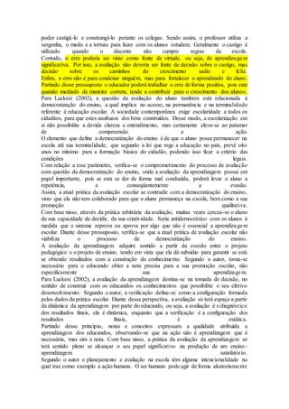 poder castigá-lo e constrangí-lo perante os colegas. Sendo assim, o professor utiliza a
vergonha, o medo e a tortura para fazer com os alunos estudem. Geralmente o castigo é
utilizado quando o discente não cumpre regras da escola.
Contudo, o erro poderia ser visto como fonte de virtude, ou seja, de aprendizagem
significativa. Por isso, a avaliação não deveria ser fonte de decisão sobre o castigo, mas
decisão sobre os caminhos do crescimento sadio e feliz.
Enfim, o erro não é para condenar ninguém, mas para fortalecer o aprendizado do aluno.
Partindo desse pressuposto o educador poderá trabalhar o erro de forma positiva, pois este
quando mediado de maneira correta, tende a contribuir para o crescimento dos alunos.
Para Luckesi (2002), a questão da avaliação do aluno também está relacionada à
democratização do ensino, a qual implica no acesso, na permanência e na terminalidade
referente à educação escolar. A sociedade contemporânea exige escolaridade a todos os
cidadãos, para que estes usufruam dos bens construídos. Desse modo, a escolarização em
si não possibilita a devida clareza e entendimento, mas certamente eleva-se ao patamar
de compreensão e ação.
O elemento que define a democratização do ensino é de que o aluno possa permanecer na
escola até sua terminalidade, que segundo a lei que rege a educação no país, prevê oito
anos no mínimo para a formação básica do cidadão, podendo isso ficar a critério das
condições legais.
Com relação a esse parâmetro, verifica-se o comprometimento do processo de avaliação
com questão da democratização do ensino, onde a avaliação da aprendizagem possui em
papel importante, pois se esta se der de forma mal conduzida, poderá levar o aluno a
repetência, e conseqüentemente a evasão.
Assim, a atual prática da avaliação escolar se contradiz com a democratização do ensino,
visto que ela não tem colaborado para que o aluno permaneça na escola, bem como a sua
promoção qualitativa.
Com base nisso, através da prática arbitrária da avaliação, muitas vezes cercea-se o aluno
da sua capacidade de decidir, da sua criatividade. Seria antidemocrático com os alunos à
medida que o sistema reprova ou aprova por algo que não é essencial a aprendizagem
escolar. Diante desse pressuposto, verifica-se que a atual prática de avaliação escolar não
viabiliza o processo de democratização do ensino.
A avaliação da aprendizagem adquire sentido a partir da coesão entre o projeto
pedagógico e o projeto de ensino, tendo em vista que ela dá subsídio para garantir se está
se obtendo resultados com a construção do conhecimento. Segundo o autor, torna-se
necessário para o educando obter a nota precisa para a sua promoção escolar, não
especificamente sua aprendizagem.
Para Luckesi (2002), a avaliação da aprendizagem destina-se na tomada de decisão, no
sentido de construir com os educandos os conhecimentos que possibilite o seu efetivo
desenvolvimento. Segundo o autor, a verificação define-se como a configuração formada
pelos dados da prática escolar. Diante dessa perspectiva, a avaliação só terá espaço a partir
da dinâmica da aprendizagem por parte do educando, ou seja, a avaliação é o diagnóstico
dos resultados finais, ela é dinâmica, enquanto que a verificação é a configuração dos
resultados finais, é estática.
Partindo desse princípio, notas e conceitos expressam a qualidade atribuída a
aprendizagem dos educandos, observando-se que na ação não é aprendizagem que é
necessária, mas sim a nota. Com base nisso, a prática da avaliação da aprendizagem só
terá sentido pleno se alcançar o seu papel significativo na produção de um ensino-
aprendizagem satisfatório.
Segundo o autor o planejamento e avaliação na escola têm alguma intencionalidade no
qual traz como exemplo a ação humana. O ser humano pode agir de forma aleatoriamente
 