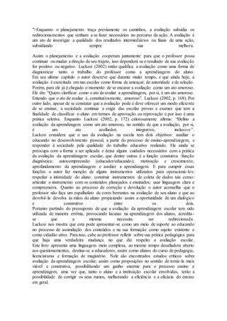">Enquanto o planejamento traça previamente os caminhos, a avaliação subsidia os
redirecionamentos que venham a se fazer necessários no percurso da ação. A avaliação é
um ato de investigar a qualidade dos resultados intermediários ou finais de uma ação,
subsidiando sempre sua melhora.
Assim o planejamento e a avaliação cooperam juntamente para que o professor possa
continuar ou mudar a direção de seu trajeto, isso dependerá se o resultado de sua avaliação
for positivo ou negativo. Luckesi (2002) então qualifica a avaliação como uma forma de
diagnosticar tanto o trabalho do professor como a aprendizagem do aluno.
Em seu ultimo capítulo o autor descreve que durante muito tempo, e que ainda hoje, a
avaliação é exercitada em nas escolas como forma de ameaçar, de autoridade e de seleção.
Porém, para ele já é chegado o momento de se encarar a avaliação como um ato amoroso.
Ele diz: “Quero clarificar como o ato de avaliar a aprendizagem, por si, é um ato amoroso.
Entendo que o ato de avaliar é, constitutivamente, amoroso”. Luckesi (2002, p. 168). Por
outro lado, apesar de se constatar que a avaliação pode e deve oferecer um modo eficiente
de se ensinar, a sociedade continua a exigir das escolas provas e exames que tem a
finalidade de classificar o aluno em termos de aprovação ou reprovação e por isso é uma
prática seletiva. Enquanto Luckesi (2002, p. 172) calorosamente afirma: “Defino a
avaliação da aprendizagem como um ato amoroso, no sentido de que a avaliação, por si,
é um ato acolhedor, integrativo, inclusivo”.
Luckesi considera que o uso da avaliação na escola tem dois objetivos: auxiliar o
educando no desenvolvimento pessoal, a partir do processo de ensino-aprendizagem, e
responder à sociedade pela qualidade do trabalho educativo realizado. Ele ainda se
preocupa com a forma a ser aplicada e deixa alguns cuidados necessários com a prática
da avaliação da aprendizagem escolar, que dentre outras é a função constutiva /função
diagnóstica: autocompreensão (educador/educando); motivação e crescimento;
aprofundamento da aprendizagem e auxiliar a aprendizagem. E para cumprir essas
funções o autor faz menção de alguns instrumentos utilizados para operacioná-los:
respeitar a intimidade do aluno; construir instrumentos de coleta de dados tais como:
articular o instrumento com os conteúdos planejados e ensinados; usar linguagem clara e
compreensiva. Quanto ao processo de correção e devolução o autor aconselha que o
professor não faça um espalhafato de cores berrantes na avaliação de seu aluno e que ao
devolvê-la devolva às mãos do aluno propiciando assim a oportunidade de um dialógico
e construtivo entre os dois.
Portanto partindo do pressuposto de que a avaliação da aprendizagem escolar tem sido
utilizada de maneira errônia, provocando lacunas na aprendizagem dos alunos, acredita-
se que a mesma necessita ser redirecionada.
Luckesi nos mostra que esta pode apresentar-se como um meio de suporte ao educando
no processo de assimilação dos conteúdos e na sua formação como sujeito existente e
como cidadão ativo. Para isso, cabe ao professor refletir sobre sua prática pedagógica para
que haja uma verdadeira mudança no que diz respeito a avaliação escolar.
Este livro apresenta uma linguagem meio complexa, ao mesmo tempo desafiadora aberto
aos questionamentos, destina-se a educadores, assim como alunos do curso de pedagogia,
licenciaturas e formação de magistério. Nele são encontrados estudos críticos sobre
avaliação da aprendizagem escolar; assim como proposições no sentido de torná-la mais
viável e construtiva, possibilitando um ganho enorme para o processo ensino e
aprendizagem, uma vez que, tanto o aluno e a instituição escolar envolvidas, terão a
possibilidade de corrigir os seus rumos, melhorando a eficiência e a eficácia do ensino
em geral.
 