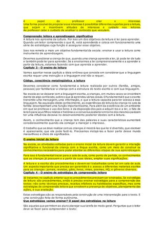 é papel do professor criar o interesse.
Uma forma possívelde propiciar esse interesse é possibilitar diferentes suportes para a leitura,
que sejam e incentivem atitudes de interesse e cuidado nos leitores.
Ao professor cabe o cuidado de analisar o conteúdo que veiculam.
Compreensão leitora e aprendizagem significativa
A leitura nos aproxima da cultura. Por isso um dos objetivos da leitura é ler para aprender.
Quando um leitor compreende o que lê, está aprendendo e coloca em funcionamento uma
série de estratégias cuja função é assegurar esse objetivo.
Isso nos remete a mais um objetivo fundamental da escola: ensinar a usar a leitura como
instrumento de aprendizagem.
Devemos questionar a crença de que, quando uma criança aprende a ler, já pode ler de tudo
e também pode ler para aprender. Se a ensinarmos a ler compreensivamente e a aprender a
partir da leitura, estamos fazendo com que aprenda a aprender.
Capítulo 3 - O ensino da leitura
Vamos apontar nesse capítulo a ideia errônea que consiste em considerar que a linguagem
escrita requer uma instrução e a linguagem oral não a requer.
Código, consciência metalingüística e leitura
Devemos considerar como fundamental a leitura realizada por outros (família, amigos,
pessoas) por familiarizar a criança com a estrutura do texto escrito e com sua linguagem.
Na escola ao se deparar com a linguagem escrita, a crianças, em muitos casos se encontram
diante de algo conhecido,sobre o que já aprendeu várias coisas.O fundamentalé que o escrito
transmite uma mensagem, uma informação, e que a leitura capacita para ter acesso a essa
linguagem. Na aquisição deste conhecimento, as experiências de leitura da criança no seio da
família desempenham uma função importantíssima. Para além da existência de um ambiente
em que se promova o uso dos livros e da disposição dos pais a adquiri-los e a ler, o fato de
lerem para seus filhos relatos e histórias e a conversa posterior emtorno dos mesmos parecem
ter uma influência decisiva no desenvolvimento posterior destes com a leitura.
Assim, o conhecimento que a criança tem das palavras e suas características aumentará
consideravelmente quando ela começar a manejar o impresso.
O trabalho que se deve realizar com as crianças é mostrá-las que ler é divertido, que escrever
é apaixonante, que ela pode fazê-lo. Precisamos instigá-las a fazer parte desse mundo
maravilhoso e cheio de significados.
O ensino inicial da leitura
Na escola, as atividades voltadas para o ensino inicial da leitura devem garantir a interação
significativa e funcional da criança com a língua escrita, como um meio de construir os
conhecimentos necessários para poder abordar as diferentes etapas de sua apre ndizagem.
Para isso é fundamental trazer para a sala de aula, como ponto de partida, os conhecimentos
que as crianças já possuem e a partir de suas ideias, ampliar suas significações.
A leitura e a escrita são procedimentos e devem ser trabalhados como tal em sala de aula.
Um aspecto importante que precisa ser garantido é o acesso a diferentes materiais escritos
para as crianças: jornais, revistas, gibis, livros, rimas, poemas, HQ, e gêneros diversos.
Capítulo 4 - O ensino de estratégias de compreensão leitora
Já tratamos no capítulo anterior que os procedimentos precisam ser ensinados. Se estratégias
de leitura são procedimentos, então é preciso ensinar estratégias para a compreensão dos
textos: não como técnicas precisas, receitas infalíveis ou habilidades específicas, mas como
estratégias de compreensão leitora que envolvem a presença de objetivos, planejamento das
ações, e sua avaliação.
Estas estratégias são as responsáveis pela construção de uma interpretação para o texto. E
uma construção feita de forma autônoma.
Que estratégias vamos ensinar? O papel das estratégias na leitura
São aquelas que permitem ao aluno planejar sua tarefa de modo geral. Perguntas que o leitor
deve se fazer para compreender o texto:
 