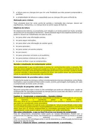5. a leitura para as crianças tem que ter uma finalidade que elas possam compreender e
partilhar.
6. a complexidade da leitura e a capacidade que as crianças têm para enfrentá-la.
Motivação para a leitura
Toda atividade deve ter como ponto de partida a motivação das crianças: devem ser
significativas, motivantes, e a criança deve se sentir capaz de fazê-la.
Objetivos da leitura
Os objetivos dos leitores, ou propósitos, com relação a um texto podem ser muito va riados,
de acordo com as situações e momentos. Vamos destacar alguns dos objetivos da leitura,que
podem e devem ser trabalhados em sala de aula:
1. ler para obter uma informação precisa;
2. ler para seguir instruções;
3. ler para obter uma informação de caráter geral;
4. ler para aprender;
5. ler para revisar um escrito próprio;
6. ler por prazer;
7. ler para comunicar um texto a um auditório;
8. ler para praticar a leitura em voz alta; e
9. ler para verificar o que se compreendeu.
Revisão e atualização do conhecimento prévio
Para compreender o que se está lendo é preciso ter conhecimentos sobre o assunto. Mas
algumas coisas podem ser feitas para ajudar as crianças a utilizar o conhecimento prévio que
têm sobre o assunto,como dar alguma explicação geralsobre o que será lido;ajudar os alunos
a prestar atenção a determinados aspectos do texto, que podem ativar seu conhecimento
prévio ou apresentar um tema que não conheciam.
Estabelecimento de previsões sobre o texto
É importante ajudar as crianças a utilizar simultaneamente diversos indicadores: como títulos,
ilustrações, o que se pode conhecer sobre o autor, cenário, personagem, ilustrações, etc. para
a compreensão do texto como um todo.
Formulação de perguntas sobre ele
Requerer perguntas sobre o texto é uma estratégia que pode ser utilizada para ajudar na
compreensão de narrações ensinando as crianças para as quais elas são lidas a centrar sua
atenção nas questões fundamentais.
Capítulo 6 - Construindo a compreensão... Durante a leitura
Para a compreensão do texto uma das capacidades envolvidas é a elaboração de um resumo,
que reproduz o significado global de forma sucinta.
Para isso, deve-se ter a competência de diferenciar o que constitui o essencial do texto e o
que pode ser considerado como secundário.
O professor pode utilizar em sala de aula a estratégia da leitura compartilhada, onde o leitor
vai assumindo progressivamente a responsabilidade e o controle do seu processo é uma forma
eficaz para que os alunos compreendam as estratégias apontadas, bem como, a leitura
independente, onde podem utilizar as estratégias que estão aprendendo.
Não estou entendendo, o que eu faço? Os erros e as lacunas de compreensão
Para ler eficazmente, precisamos saber quais as nossas dificuldades. Podem ser: a
compreensão de palavras, frases, nas relações que se estabelecem entre as frases e no texto
em seus aspectos mais globais.
Para isso devemos ter estratégias como o uso do dicionário ou a continuação da leitura que
pode sanar alguma dúvida.
Capítulo 7- Depois da leitura: continuar compreendendo e aprendendo...
 