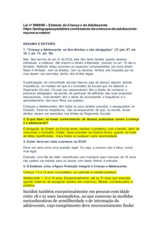 Lei nº 8069/90 – Estatuto da Criança e do Adolescente
https://pedagogiaaopedaletra.com/estatuto-da-crianca-e-do-adolescente-
resumo-e-roteiro/
RESUMO E ROTEIRO
1. “Criança e Adolescente só têm direitos e não obrigações” (?) (art. 6º; art.
16, I; art. 17; art. 18).
Não. Nos termos do art. 6° do ECA, eles têm tanto direitos quanto deveres
individuais e coletivos. Até mesmo o direito à liberdade, previsto no art. 16 não é
ilimitado. Referido artigo enumera os aspectos compreendidos por esse direito.
Nada é ilimitado: nem os direitos, nem os deveres. Ambos são impostos por lei,
mas devem ser exercidos dentro dos limites legais.
A participação da comunidade escolar (leia-se pais de alunos) adquire grande
importância, na medida em que é o Conselho de Escola que irá elaborar o
Regimento Escolar. Os pais (ou responsáveis) têm o direito de conhecer o
processo pedagógico da escola, de participar da definição das suas propostas
educacionais, mas também têm o dever de acompanhar a frequência e o
aproveitamento dos seus filhos (ou pupilos).
Crianças e Adolescentes têm todos os seus direitos previstos e assegurados no
Estatuto. Deve-se respeitá-los, não se esquecendo de que, na escola, esses
direitos devem ser exercidos nos limites do Regimento Escolar.
2. O que fazer, ao tomar conhecimento de abusos praticados contra a criança
e o adolescente?
É obrigação do Diretor da Escola tentar resolver o problema com a família, além de
comunicar o Conselho Tutelar. Deve proceder da mesma forma, quando se tratar
de faltas injustificadas, maus tratos ou qualquer outra anormalidade.
3. Como deve ser vista a censura no ECA?
Deve ser vista como uma questão legal. Ou seja, a censura não é ética, moral,
mas legal.
Exemplo: uma fita de vídeo classificada com imprópria para menores de 18 anos
não poderá ser exibida para os alunos com idade inferior à indicada.
4. O Estatuto criou a figura Proteção integral à Criança e Adolescente.
Criança = 0 a 12 anos incompletos; se submete a medida protetiva.
Adolescente = 12 a 18 anos; Excepcionalmente até os 21 anos (por exemplo,
quando tratar-se de assegurar direitos dos mesmos). Medida socioeducativa e
protetiva.
Incidirá também excepcionalmente em pessoas com idade
entre 18 e 21 anos incompletos, no que concerne às medidas
socioeducativas de semiliberdade e de internação do
adolescente, cujo cumprimento deve necessariamente findar
 