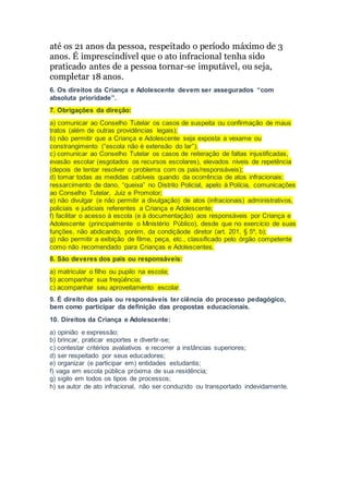 até os 21 anos da pessoa, respeitado o período máximo de 3
anos. É imprescindível que o ato infracional tenha sido
praticado antes de a pessoa tornar-se imputável, ou seja,
completar 18 anos.
6. Os direitos da Criança e Adolescente devem ser assegurados “com
absoluta prioridade”.
7. Obrigações da direção:
a) comunicar ao Conselho Tutelar os casos de suspeita ou confirmação de maus
tratos (além de outras providências legais);
b) não permitir que a Criança e Adolescente seja exposta a vexame ou
constrangimento (“escola não é extensão do lar”);
c) comunicar ao Conselho Tutelar os casos de reiteração de faltas injustificadas,
evasão escolar (esgotados os recursos escolares), elevados níveis de repetência
(depois de tentar resolver o problema com os pais/responsáveis);
d) tomar todas as medidas cabíveis quando da ocorrência de atos infracionais:
ressarcimento de dano, “queixa” no Distrito Policial, apelo à Polícia, comunicações
ao Conselho Tutelar, Juiz e Promotor;
e) não divulgar (e não permitir a divulgação) de atos (infracionais) administrativos,
policiais e judiciais referentes a Criança e Adolescente;
f) facilitar o acesso à escola (e à documentação) aos responsáveis por Criança e
Adolescente (principalmente o Ministério Público), desde que no exercício de suas
funções, não abdicando, porém, da condiçãode diretor (art. 201, § 5º, b);
g) não permitir a exibição de filme, peça, etc., classificado pelo órgão competente
como não recomendado para Crianças e Adolescentes.
8. São deveres dos pais ou responsáveis:
a) matricular o filho ou pupilo na escola;
b) acompanhar sua freqüência;
c) acompanhar seu aproveitamento escolar.
9. É direito dos pais ou responsáveis ter ciência do processo pedagógico,
bem como participar da definição das propostas educacionais.
10. Direitos da Criança e Adolescente:
a) opinião e expressão;
b) brincar, praticar esportes e divertir-se;
c) contestar critérios avaliativos e recorrer a instâncias superiores;
d) ser respeitado por seus educadores;
e) organizar (e participar em) entidades estudantis;
f) vaga em escola pública próxima de sua residência;
g) sigilo em todos os tipos de processos;
h) se autor de ato infracional, não ser conduzido ou transportado indevidamente.
 
