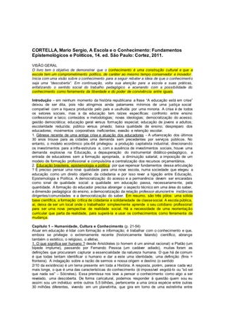 CORTELLA, Mario Sergio, A Escola e o Conhecimento: Fundamentos
Epistemológicos e Políticos, 14. ed. São Paulo: Cortez, 2011.
VISÃO GERAL
O livro tem o objetivo de demonstrar que o conhecimento é uma construção cultural e que a
escola tem um comprometimento político, de caráter ao mesmo tempo conservador e inovador .
Inicia com uma visão sobre o conhecimento para a seguir rebater a ideia de que o conhecimento
seja uma “descoberta”. Em continuação, volta sua atenção para a escola e suas práticas,
enfatizando o sentido social do trabalho pedagógico e acenando com a possibilidade do
conhecimento como ferramenta da liberdade e do poder de convivência entre iguais.
Introdução – em nenhum momento da história republicana a frase “A educação está em crise”
deixou de ser dita, pois não atingimos ainda patamares mínimos de uma justiça social
compatível com a riqueza produzida pelo país e usufruída por uma minoria. A crise é de todos
os setores sociais, mas a da educação tem raízes específicas: confronto entre ensino
confessional e laico; conteúdos e metodologias; novas ideologias; democratização do acesso;
gestão democrática; educação geral versus formação especial; educação de jovens e adultos;
escolaridade reduzida; público versus privado; baixa qualidade de ensino; despreparo dos
educadores; movimentos corporativos ineficientes; evasão e retenção escolar.
1. Gênese recente de uma antiga crise e atuação dos educadores - A urbanização dos últimos
30 anos trouxe para as cidades uma demanda sem precedentes por serviços públicos. No
entanto, o modelo econômico pós-64 privilegiou a produção capitalista industrial, direcionando
os investimentos para a infra-estrutura e, com a ausência de investimentos sociais, houve uma
demanda explosiva na Educação, a depauperação do instrumental didático-pedagógico, a
entrada de educadores sem a formação apropriada, a diminuição salarial, a imposição de um
modelo de formação profissional e compulsória e centralização dos recursos orçamentários.
2. Educação brasileira, epistemologia e política: por que repensar fundamentos dessa articulação
? É preciso pensar uma nova qualidade para uma nova escola, numa sociedade que elegeu a
educação como um direito objetivo da cidadania e por isso rever a ligação entre Educação,
Epistemologia e Política. A democratização do acesso e a permanência devem ser encaradas
como sinal de qualidade social: a qualidade em educação passa, necessariamente, pela
quantidade. A formação do educador precisa abranger o aspecto técnico em uma área do saber,
a dimensão pedagógica do ensino, a democratização da relação professor-aluno/entre instâncias
dirigentes/comunidades e a democratização do saber. Em resumo, são três pólos: uma sólida
base científica, a formação crítica de cidadania e solidariedade de classesocial. A escola pública,
aí, deixa de ser um local onde o trabalhador simplesmente aprende o seu cotidiano profissional
para ser uma nova perspectiva de realidade social. Há a necessidade de uma reorientação
curricular que parta da realidade, para superá-la e usar os conhecimentos como ferramenta da
mudança.
Capítulo 1 – Humanidade, Cultura e Conhecimento (p. 21-54)
Atuar em educação é lidar com formação e informação; é trabalhar com o conhecimento e que,
embora se privilegie o extremamente recente (historicamente falando) científico, abrange
também o estético, o religioso, o afetivo.
1. O que significa ser humano ? desde Aristóteles (o homem é um animal racional) e Platão (um
bípede implume), passando por Fernando Pessoa (um cadáver adiado), muitas foram as
definições que procuraram capturar a essencialidade da natureza humana. O que há de comum
é que todas tentam identificar o humano e dar a este uma identidade, uma definição (finis =
fronteira). A indagação sobre a razão de sermos e nossa origem e destino (o sentido
2/10 da existência) é um tema presente em toda a História. A resposta, porém, parece cada vez
mais longe, o que é uma das características do conhecimento (é impossível esgotá-lo ou “só sei
que nada sei” – Sócrates). Essa premissa nos leva a pensar o conhecimento como algo a ser
revelado, uma descoberta. De forma caricatural, podemos responder à questão quem sou eu
assim: sou um indivíduo entre outros 5,5 bilhões, pertencente a uma única espécie entre outras
30 milhões diferentes, vivendo em um planetinha, que gira em torno de uma estrelinha entre
 