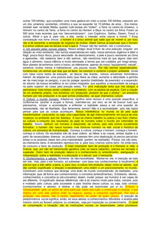 outras 100 bilhões, que compõem uma mera galáxia em meio a outras 100 bilhões, presente em
um dos universos existentes, cilíndrico e que se expande há 15 bilhões de anos... Era menos
instável viver na Idade Média, quando tudo estava em “ordem”: a Terra no centro do Universo, o
Homem no centro da Terra, a Alma no centro do Homem e Deus no centro da Alma. Foram os
500 anos mais recentes que nos “descentralizaram”, com Copérnico, Galileu, Darwin, Freud e
outros. Afinal o que é, para nós, a vida, senão o intervalo entre nascer e morrer ? Essa
constatação nos torna únicos: o homem é o único animal que sabe que vai morrer e, por isso,
não é de estranhar a sensação de angústia de muitos. Albert Camus já explicava que o homem
é a única criatura que se recusa a ser o que é. Porque não faz sentido, nós o construímos.
2. Um passeio pelas nossas origens. Nosso estágio atual é fruto de uma evolução singular: em
relação ao meio ambiente, não somos especialistas em nada, nossa estrutura orgânica é débil e
frágil, pouca força física, pouca velocidade de deslocamento, a pele é pouco resistente ao clima
e agressões, não nadamos bem e não voamos, não resistimos mais do que alguns dias sem
água e alimento, nossa infância é muito demorada e temos que ser cuidados por longo tempo.
Num planeta de extremos como o nosso, se vivêssemos apenas do nosso “equipamento natural”,
seríamos muitos menos e habitaríamos uns poucos locais. Por não sermos especializados,
tornamo-nos um animal que teve que se fazer, se construir e construir o próprio ambiente. Ainda
com base numa teoria da evolução, ao descer das árvores, nossos ancestrais hominídeos
tiveram de adaptar-se: uma postura ereta (que libera as mãos, aumenta a velocidade e permite
ver de mais longe os perigos), o uso do polegar opositor (habilidade de preensão) e a expansão
do volume da massa encefálica (e um córtex integrador que equilibra a necessidade de sangue
na parte superior do corpo pela posição ereta). Foi uma maturação lenta que nos obrigou a
permanecer mais tempo sendo cuidados e convivendo com os adultos da espécie. Com a criação
de um ambiente próprio, nos tornamos um “produzido produtor do que o produz”, um ambiente
humano por nós produzido e no qual somos produzidos, ao qual chamamos cultura.
3. Cultura: o mundo humano. Adaptar-se significa estar recluso a uma posição específica; é
conformar-se (aceitar e ocupar a forma), submeter-se, por isso, ao ter de buscar tudo que
precisamos, romper a acomodação e enfrentar a realidade passa a ser uma questão de
necessidade, não de liberdade. Que ferramenta temos? Não é a racionalidade, pois não basta
pensar para que as coisas aconteçam. Nossa interferência no mundo se dá pela ação
transformadora consciente, ou seja, uma capacidade de agir intencionalmente em busca de uma
mudança no ambiente que nos favoreça. A isso se chama trabalho ou práxis e seu fruto chama-
se cultura: o conjunto dos resultados da ação do humano sobre o mundo por intermédio do
trabalho. Assim, nenhum ser humano é desprovido de cultura, pois nela somos socialmente
formados: o homem não nasce humano mas torna-se humano na vida social e histórica da
cultura, um processo de humanização. Começa a cultura, começa o homem; começa o homem,
começa a cultura. Os resultados são de duas ordens: as idéias e as coisas, ambas duplas e a
partir de necessidades diversas: os produtos materiais têm uma idealização (é preciso pensá-las
antes) e os produtos ideais tem uma materialidade (partem da realidade). Porque nos são úteis,
as chamamos bens, é necessário reproduzi-los e, para isso, criamos outros bens: há então bens
de consumo e bens de produção. O mais importante bem de produção é o Humano e, nele, a
Cultura, que, por não ter transmissão genética (não se nasce sabendo), precisa ser recriada e
superada. Outro bem de produção básico é o conhecimento (o entendimento, averiguação e
interpretação sobre a realidade) e a educação é o veículo que o transporta.
4. Conhecimentos e valores: fronteiras da não-neutralidade. Manter-se vivo é intenção de todo
ser vivo, mas, para o ser humano, só sobreviver com base nos conhecimentos é insuficiente: é
preciso que a vida valha a pena, e, para isso, a cultura tem produtos ideais como os valores, que
dão sentido (significado e direção) e estabelecem uma ordem e um posicionamento no mundo.
Constituem uma moldura que abrange uma visão de mundo (compreensão da realidade), uma
informação (que dê forma aos conhecimentos) e conceitos (entendimentos). Entretanto, valores,
conhecimentos e conceitos (e pré-conceitos) devem mudar porque ser humano é ser capaz de
ser diferente. O significado dessas referências não é do mesmo modo para todos, sempre, pois
é moldado pela cultura, pela sociedade e pela história dessa cultura, ou seja, todo símbolo
(conhecimentos e valores) é relativo e não pode ser examinado por si só. Embora a
individualidade gere um ponto de vista particular sobre isso tudo, a construção é coletiva, o que
implica em uma vida política onde se negocia, produz e conquista significado. Por isso a
produção dos valores não é neutra, dependente do poder de quem possui. A posição de
predominância social significa, então, ter seus valores e conhecimentos difundidos e aceitos pela
maioria como se fossem próprios ou universais, seja por imposição ou convencimento. O canal
de conservação e inovação são as instituições sociais, os responsáveis pelos processos
 