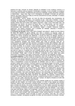 essência de tudo, inclusive as almas); Heráclito (a realidade é uma mudança contínua e a
harmonia o confronto entre os opostos); Parmênides (a verdade é uma e imutável e a mudança
é uma ilusão dos sentidos); Empédocles (que associou a realidade a quatro elementos imutáveis
e indestrutíveis – água, terra, fogo e ar) e Anaxágoras (a realidade é formada por partículas
diversas que tinham cada uma e todas as mesmas características do todo, ordenadas e mudadas
por uma Inteligência Superior).
As preocupações, nota-se, giravam em torno da ideia da percepção dos componentes da
realidade, se estável ou passageira, e de questões do tipo : onde está a Verdade ? Com as
mudanças da organização da sociedade e a disputa entre os aristocratas e os comerciantes,
aqueles tinham mais ócio e estes mais negócio (neg-otium, negar o ócio). Para poder votar nas
assembleias dos demos, era preciso ter tempo livre, e os comerciantes, que não o tinham,
contrataram pensadores gregos ou estrangeiros para que os ensinassem: os sofistas ,
ridicularizados pela aristocracia, que considerava indigno o trabalho intelectual mediante
pagamento. Os sofistas romperam com o acreditar em verdades absolutas e situaram a
linguagem como uma mera simbolização.
3. A presença de Sócrates. Afinal, onde está a Verdade? (ubi veritas?): alguém vai até a tribuna
da praça dos debates (a ágora) defende uma idéia e convence as pessoas; inverte os
argumentos e obtém concordância. Surge Sócrates, nas obras de Xenofonte e Platão. É dificílimo
distinguir as teorias socráticas das platônicas: a escrita em forma de diálogos facilitava a
argumentação, o encadeamento de raciocínios e o exercício de um tipo de debate (dialética) no
qual idéias contrárias eram confrontadas. Sócrates (que vivia em meio à aristocracia) sempre
conseguiu vitórias sobre os sofistas. Sócrates dedicará boa parte de sua reflexão num problema:
como estabelecer verdades que fossem válidas para todas as pessoas. Para ele, os
conhecimentos nos chegam por dois caminhos: os sentidos e a razão. São confiáveis? Não, pois
nos enganam (Descartes, mais tarde, retoma essa análise). Ao consultar os deuses sobre isso,
no oráculo de Delfos, vê, no templo, muitas inscrições gravadas desde o período arcaico, entre
elas uma: conhece-te a ti mesmo, que assume como sendo a resposta à sua indagação. Onde
está a Verdade ? em nós. Mas isto não significa que cada um tem uma Verdade; é a Verdade
que está em cada um. A questão fica: se a Verdade está em cada um, se, como mortais, não
somos seus geradores e, ainda assim, ela chegou até dentro de nós, quem a colocou aí ? Disso
se encarregou Platão, após a morte de Sócrates, condenado por suas idéias tanto pelos
aristocratas incomodados como pelos comerciantes criticados em sua fragilidade de idéias.
4. A síntese platônica. O nobre Platão (ou Arístocles), aluno dos 20 aos 28 anos de Sócrates,
abandonou a polis por mais de 10 anos em função da morte do seu professor. Ao voltar, fundou
a Academia (num bosque dedicado a Acádemos, um herói mitológico) e nela ensinou até morrer
aos 75 anos. Em 50 anos, buscou elaborar uma síntese das tendências filosóficas anteriores, de
modo a compatibilizar a busca da explicação da realidade como um todo e o pensamento
socrático, voltado para o Homem. O primeiro passo é a cosmogonia (origem do mundo), na qual
Platão retoma alguns mitos antigos e os reorganiza de modo mais filosófico: um deus ordenador
(um demiurgo, de demós, povo+ ergon, trabalho, ou artesão autônomo) organiza o caos
(confusão) e o transforma em cosmo (universo). Ele modelou uma matéria-prima que já existia,
baseado em originais ou eídos (idéias ou verdades). Assim, as essências ou verdades são
anteriores à existência do mundo, não pertencem a ele e, por isso, não são materiais, mas
eternas e imutáveis. Com essa cosmogonia, forma-se uma cosmologia com sentido próprio: há
dois mundos: o sensível (das coisas, das aparências, das cópias), material, finito e imperfeito,
uma imitação do inteligível (das idéias, das formas, das verdades, dos originais), imaterial, eterno
e perfeito. O humano participa dos dois mundos: a essência está na alma e a matéria no corpo.
Como e por que, então, cada alma veio parar aqui ? porque, em alguma situação no mundo das
idéias, erramos e fomos castigados pelos deuses.
A queda se explica: nossa alma (essência) é uma charrete guiada por um condutor (razão) e
puxada por dois cavalos; um é bom (nossa vontade) e o outro é mau (desejo por prazeres
materiais). Deve-se levar firmemente a charrete para cima (ascese), controlando os dois cavalos
para a morada dos deuses. Se a razão se descontrola e um dos cavalos puxa para seu próprio
lado a charrete se desgoverna e desaba. O castigo é encarnar-se e ficar aprisionado. Em Fedro,
há uma hierarquia em função do quanto as almas chegaram perto das verdades: o que chegou
mais perto será filósofo, depois um rei legislador, o terceiro um político e assim por diante até ter
de viver como mulher, estrangeiro, escravo... Encarna-se para purificar a alma e o corpo, morada
terrena de uma alma exilada, sofre necessidades e dores, precisa libertá-la. Ao deixar o corpo
com a morte, a liberdade estaria vinculada ao quanto se purificou nesta vida. Se a alma já
conheceu a verdade, as esqueceu ao ganhar um corpo, por isso é preciso re-conhecer, recordar,
 