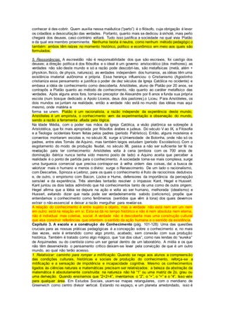 conhecer é des-cobrir. Quem auxilia nessa maiêutica (“parto”) é o filósofo, cuja obrigação é levar
os cidadãos a desocultação das verdades. Portanto, quanto mais se dedicou à skholé, mais perto
chegará dos deuses, caso contrário voltará. Tudo isso justifica a sociedade na qual vivia Platão
e da qual era membro proeminente. Nenhuma teoria é neutra, como nenhum método pedagógic o
também: ambos têm raízes no momento histórico, político e econômico em meio aos quais são
formulados.
5. Ressonâncias. A escravidão não é responsabilidade dos que são escravos, foi castigo dos
deuses; a direção política é dos filósofos e o ideal é um governo aristocrático (dos melhores); as
verdades não são deste mundo e só a razão pode descobri-las, são metafísicas (metà, além +
physikon, físico, de physis, natureza); as verdades independem dos humanos, as idéias têm uma
existência imaterial autônoma e própria. Essa herança influenciou o Cristianismo (Agostinho
cristianiza esse pensamento e justifica o poder de dez séculos da Igreja Católica no ocidente) e
embasa a idéia de conhecimento como descoberta. Aristóteles, aluno de Platão por 20 anos, se
contrapôs a Platão quanto ao método de conhecimento, não quanto ao caráter metafísico das
verdades. Após alguns anos fora, torna-se preceptor de Alexandre por 6 anos e funda sua própria
escola (num bosque dedicado a Apolo Liceios, deus dos pastores),o Liceu. Para Aristóteles, os
dois mundos se juntam na realidade, então a verdade não está no mundo das idéias mas aqui
mesmo, onde matéria e
forma se unem. Platão é um racionalista, a razão independe da experiência deste mundo;
Aristóteles é um empirista, o conhecimento vem da experimentação e observação do mundo,
sendo a razão a ferramenta afiada pela lógica.
Na Idade Média, com o poder nas mãos da Igreja Católica, a visão platônica se sobrepõe à
Aristotélica, que foi mais apropriada por filósofos árabes e judeus. Do século V ao IX, a Filosofia
e a Teologia ocidentais foram feitas pelos padres (período Patrístico). Então, alguns mosteiros e
conventos montaram escolas e, no século XI, surge a Universidade de Bolonha, onde não só os
padres, entre eles Tomás de Aquino, mas também leigos estudam (período Escolástico). Com o
esgotamento do modo de produção feudal, no século XII, passa a não ser suficiente ter fé na
revelação para ter conhecimento: Aristóteles volta à cena (embora com os 700 anos de
dominação ibérica nunca tenha sido mesmo posto de lado) e Aquino aceita que perceber a
realidade é o ponto de partida para o conhecimento. A sociedade torna-se mais complexa, surge
uma burguesia comercial que precisa contrapor-se à velha ordem das coisas, daí a busca de
valorizar mais o humano e menos o divino: surge o Renascimento. De um lado o racionalismo,
com Descartes, Spinoza e Leibniz, para os quais o conhecimento é fruto de raciocínios dedutivos
e, de outro, o empirismo com Bacon, Locke e Hume, defensores da importância da percepção
sensível e da experiência. Três alemães tentarão resolver o impasse: Kant, Hegel e Husserl.
Kant juntou os dois lados admitindo que há conhecimentos tanto de uma como de outra origem;
Hegel afirma que a Idéia se depura na ação e volta ao ser humano, melhorada (idealismo) e
Husserl, evitando dizer que nada pode ser verdadeiramente sabido (ceticismo), propõe que
entendamos o conhecimento como fenômenos (sentidos que vêm à tona) dos quais devemos
extrair o não-essencial e deixar a razão mergulhar para revelar-se.
A relação do conhecimento é entre sujeito e objeto, mas a verdade não está nem em um nem
em outro: está na relação em si. Esta se dá no tempo histórico e não é nem absoluta nem eterna,
não é individual mas coletiva, social. A verdade não é descoberta mas uma construção cultural
que visa construir referências que orientem o sentido da ação humana e o sentido da existência.
Capítulo 3. A escola e a construção do Conhecimento (pág. 101-128) Uma das questões
cruciais para as nossas práticas pedagógicas é a concepção sobre o conhecimento e, no mais
das vezes, este é entendido como algo pronto, acabado, sem conexão com sua produção
histórica. Também é tratado como algo mágico, que “cai dos céus”, como nas lendas do “eureka”
de Arquimedes ou do cientista como um ser genial dentro de um laboratório. A mídia e os que
não têm desenvolvido o pensamento crítico deixam-se levar pela convicção de que é um outro
mundo, ao qual não terão acesso.
1. Relativizar: caminho para romper a mitificação. Quando se nega aos alunos a compreensão
das condições culturais, históricas e sociais de produção do conhecimento, reforça-se a
mitificação e a sensação de impotência e incapacidade cognitiva. Mesmo os conhecimentos
ligados às ciências naturais e matemáticas precisam ser relativizados: a beleza da abstração da
matemática é absolutamente construída: na natureza não há “1” ou uma matriz de 2o. grau ou
uma derivação. Quando ensinamos que “2+2=4”, inventamos o “2”, o “+”, o “=” e o “4”. Isso vale
para qualquer área. Em Estudos Sociais, usam-se mapas retangulares, com o meridiano de
Greenwich como centro divisor vertical. Estando no espaço, e um planeta arredondado, isso é
 