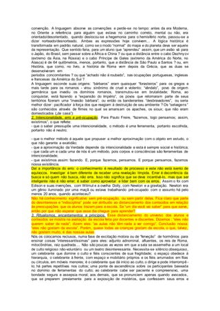 convenção. A linguagem absorve as convenções e perde-se no tempo: antes da era Moderna,
no Oriente a referência para alguém que estava no caminho correto, mental ou não, era
orientado/desorientado, quando deslocou-se a hegemonia para o hemisfério norte, passou-se a
dizer norteado/desnorteado. Ambas as expressões hoje convivem... A lógica histórica é
transformada em padrão natural, como se o modo “normal” do mapa e do planeta deva ser aquele
da representação. Que sentido faria, para um aluno que “aprendeu” assim, que um avião vá para
o Japão, do Brasil, sem passar sobre a África e China ? ou que a distância entre o cabo Dezhnyov
(extremo da Ásia, na Rússia) e o cabo Príncipe de Gales (extremo da América do Norte, no
Alasca) é de 64 quilômetros, menos, portanto, que a distância de São Paulo a Santos ? ou, em
História, que como, no livro, a história de Roma vem depois da Grécia, que as duas se
desenvolveram em
períodos concomitantes ? ou que “achado não é roubado”, nas ocupações portuguesas, inglesas
e francesas da América do Sul ?
A linguagem esconde suas origens: “bárbaros” eram quaisquer “forasteiros” para os gregos e
mais tarde para os romanos - virou sinônimo de cruel e violento; “vândalo”, povo de origem
germânica que invadiu os domínios romanos, transmutou-se em brutalidade; Roma, ao
conquistar, está fazendo a “expansão do Império”, os povos que retomaram parte de seus
territórios fizeram uma “invasão bárbara”; ou então os bandeirantes “desbravadores”, ou seria
melhor dizer : pacificador à força dos que reagiam à destruição de seu ambiente ? Os “selvagens”
são conhecidos através de filmes no qual se amansam os apaches, os sioux; que não eram
domesticados („de casa”):
2. Intencionalidade, erro e pré-ocupação. Para Paulo Freire, “fazemos, logo pensamos; assim,
existimos”, o que reflete:
- que o saber pressupõe uma intencionalidade, o método é uma ferramenta, portanto escolhida,
portanto não é neutro;
- que o melhor método é aquele que propuser a melhor aproximação com o objeto em estudo, o
que não garante a exatidão;
- que a aproximação da Verdade depende da intencionalidade e esta é sempre social e histórica;
- que cada um e cada uma de nós é um método, pois corpos e consciências são ferramentas de
intencionalidade;
- que existimos assim: fazendo. E, porque fazemos, pensamos. E porque pensamos, fazemos
nossa existência.
Daí a importância do erro: o conhecimento é resultado de processo e este não está isento de
equívocos. Investigar é bem diferente de receber uma revelação límpida. Errar é decorrência da
busca e só quem não busca, não erra. Isso não significa que se deva incentivá-lo, mas que ser
inteligente não é não errar; é saber como aproveitar e lidar bem com os erros. Assim o foi com
Edison e suas invenções, com Wilmut e a ovelha Dolly, com Newton e a gravitação. Newton era
um gênio iluminado por uma maçã ou estava trabalhando pré-ocupado com o assunto há pelo
menos 20 anos, quando aconteceu?
Não há conhecimento significativo sem pré-ocupação, ou sem partir delas. Fica claro que parte
do desinteresse e “indisciplina” pode ser atribuído ao distanciamento dos conteúdos em relação
às preocupações que os alunos trazem para a escola. Se “um dia você vai saber” para que serve,
então por que não esperar que esse dia chegue para aprender?
3. Ritualismos, encantamentos e princípios. Esse distanciamento do universo dos alunos e
conteúdos se mostra na avaliação da escola feita por docentes e discentes. Dizemos : “eles não
querem saber de nada”; dizem eles: “as aulas não têm nada a ver comigo”. Conclusão nossa:
“eles não gostam da escola”. Porém, quase todas as crianças gostam da escola, o que, talvez,
não gostem muito, é das nossas aulas.
Nós os colocamos reclusos, numa fase de excitação motora ou de “ferveção” de hormônios para
ensinar coisas “interessantíssimas” para eles: adjunto adnominal, afluentes, os reis de Roma,
mitocôndrias, raiz quadrada.... Não são poucas as vezes em que a sala se assemelha a um local
de culto religioso não-voluntário ou um teatro desinteressante. Necessita-se silêncio obsequioso,
um celebrante que domine o culto e fiéis conscientes de sua fragilidade; o espaço obedece à
hierarquia, o celebrante à frente, com espaço e mobiliário próprios e os fiéis arrumados em filas
ou círculos, em móveis menores; é o celebrante que dá início ao culto, o dirige e pode interrompê -
lo; há partes repetitivas nos cultos; uma ponte de ascendência sobre os participantes baseada
no domínio de ferramentas do culto; ao celebrante cabe ser paciente e compreensivo, uma
bondade segura e assepsia moral; aos demais, que se pronunciem apenas quando avocados,
que se preparem previamente para a exposição de mistérios, que confessem seus erros e
 