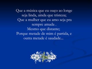 Que a música que eu ouço ao longe seja linda, ainda que tristeza; Que a mulher que eu amo seja pra sempre amada . Mesmo que distante;  Porque metade de mim é partida, e outra metade é saudade...  
