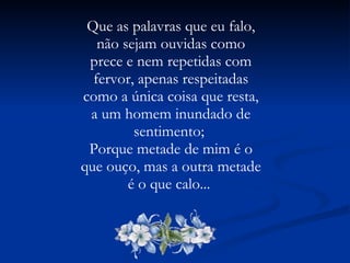 Que as palavras que eu falo, não sejam ouvidas como prece e nem repetidas com fervor, apenas respeitadas como a única coisa que resta, a um homem inundado de sentimento;  Porque metade de mim é o que ouço, mas a outra metade é o que calo...  