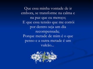 Que essa minha vontade de ir embora, se transforme na calma e na paz que eu mereço; E que essa tensão que me corrói por dentro seja um dia recompensada;  Porque metade de mim é o que penso e a outra metade é um vulcão...  