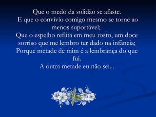 Que o medo da solidão se afaste. E que o convívio comigo mesmo se torne ao menos suportável;  Que o espelho reflita em meu rosto, um doce sorriso que me lembro ter dado na infância; Porque metade de mim é a lembrança do que fui. A outra metade eu não sei...  