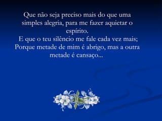 Que não seja preciso mais do que uma simples alegria, para me fazer aquietar o espírito. E que o teu silêncio me fale cada vez mais; Porque metade de mim é abrigo, mas a outra metade é cansaço...  