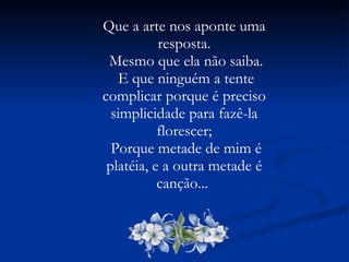 Que a arte nos aponte uma resposta. Mesmo que ela não saiba. E que ninguém a tente complicar porque é preciso simplicidade para fazê-la florescer; Porque metade de mim é platéia, e a outra metade é canção...  