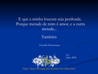 E que a minha loucura seja perdoada. Porque metade de mim é amor, e a outra metade...  Também Lia Julho 2008 http://lenyversuspsp.ativoforum.com/index.htm Oswaldo Montenegro 